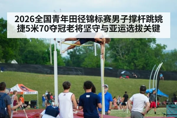 2026全国青年田径锦标赛男子撑杆跳姚捷5米70夺冠老将坚守与亚运选拔关键