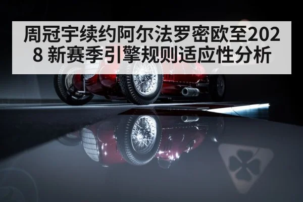 周冠宇续约阿尔法罗密欧至2028 新赛季引擎规则适应性分析